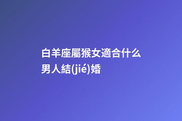 白羊座屬猴女適合什么男人結(jié)婚-第1張-星座運勢-玄機派
