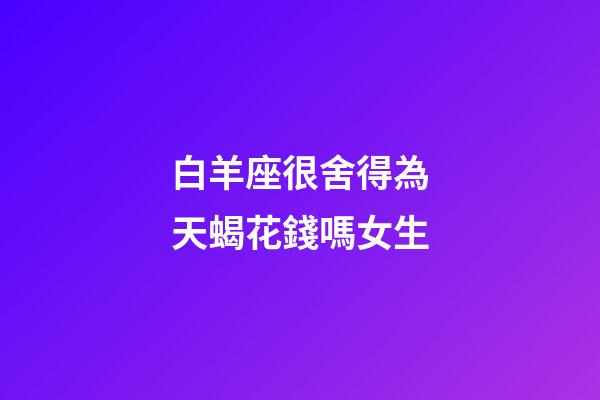 白羊座很舍得為天蝎花錢嗎女生-第1張-星座運(yùn)勢-玄機(jī)派