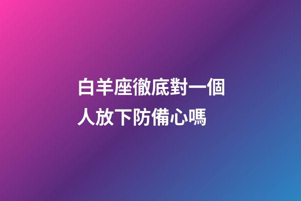 白羊座徹底對一個人放下防備心嗎-第1張-星座運勢-玄機派