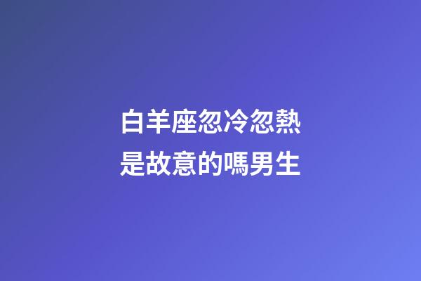白羊座忽冷忽熱是故意的嗎男生-第1張-星座運勢-玄機(jī)派