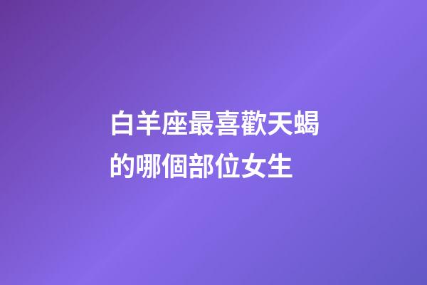 白羊座最喜歡天蝎的哪個部位女生-第1張-星座運勢-玄機派