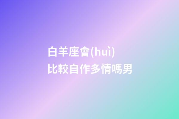 白羊座會(huì)比較自作多情嗎男