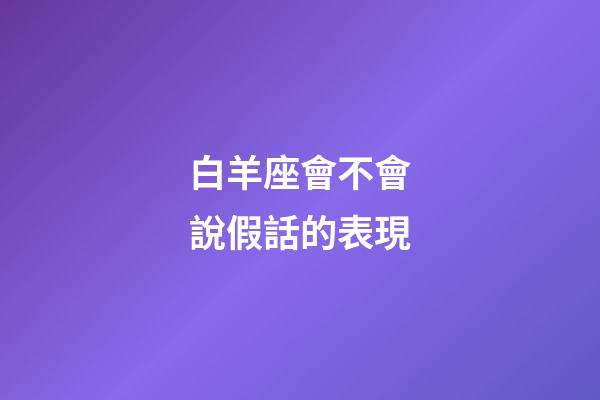 白羊座會不會說假話的表現-第1張-星座運勢-玄機派