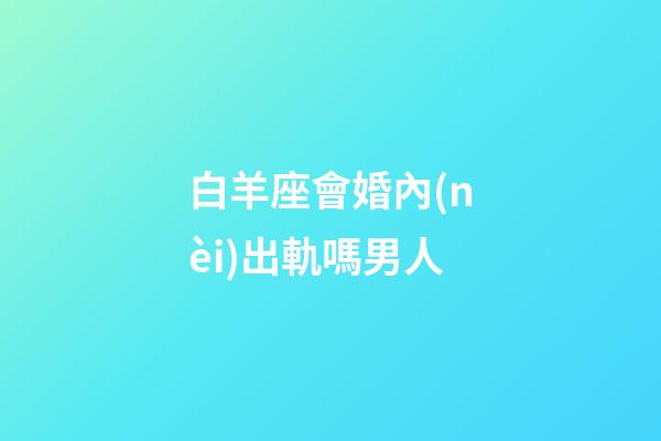 白羊座會婚內(nèi)出軌嗎男人-第1張-星座運勢-玄機派
