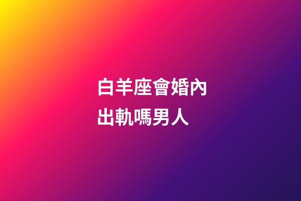 白羊座會婚內出軌嗎男人-第1張-星座運勢-玄機派