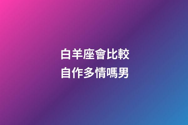白羊座會比較自作多情嗎男-第1張-星座運勢-玄機派