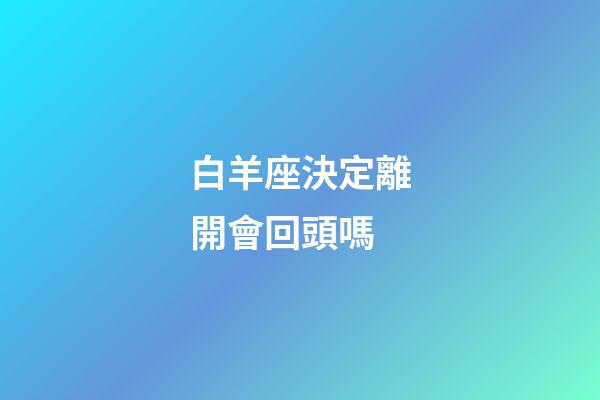 白羊座決定離開會回頭嗎-第1張-星座運勢-玄機派