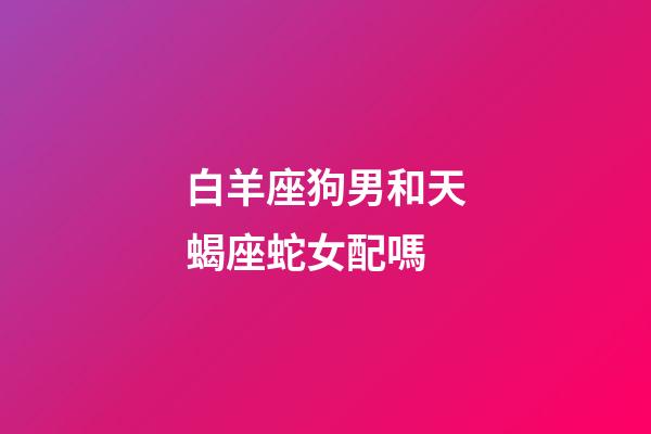 白羊座狗男和天蝎座蛇女配嗎-第1張-星座運勢-玄機派