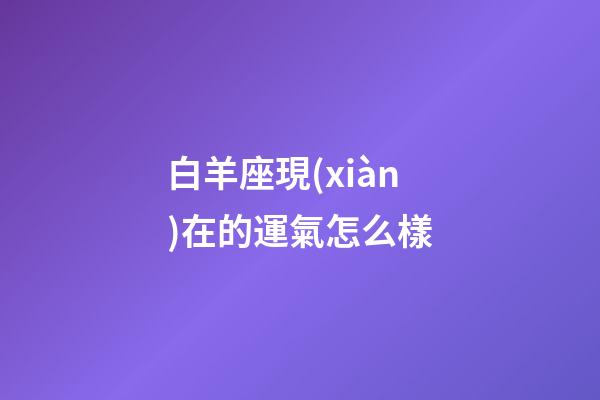 白羊座現(xiàn)在的運氣怎么樣-第1張-星座運勢-玄機派
