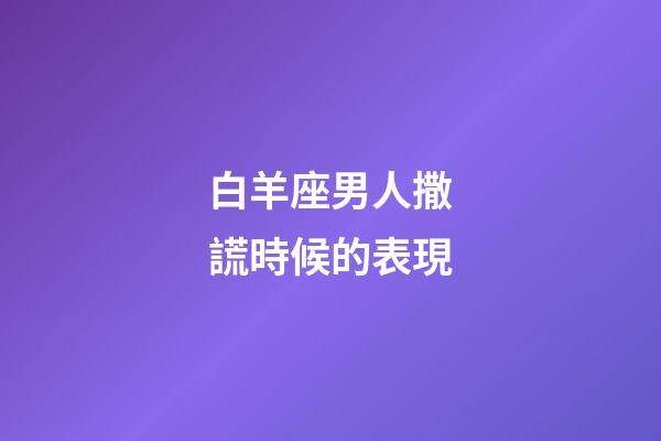 白羊座男人撒謊時候的表現-第1張-星座運勢-玄機派