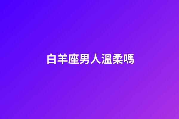 白羊座男人溫柔嗎-第1張-星座運勢-玄機派