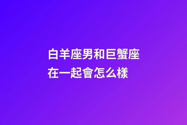 白羊座男和巨蟹座在一起會怎么樣-第1張-星座運勢-玄機派
