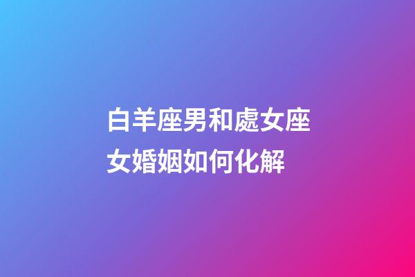 白羊座男和處女座女婚姻如何化解-第1張-星座運勢-玄機派