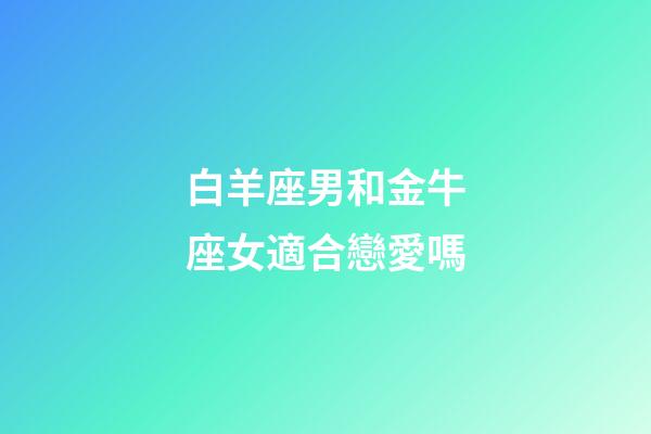 白羊座男和金牛座女適合戀愛嗎-第1張-星座運勢-玄機派