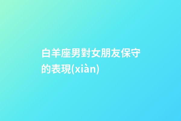 白羊座男對女朋友保守的表現(xiàn)-第1張-星座運勢-玄機派
