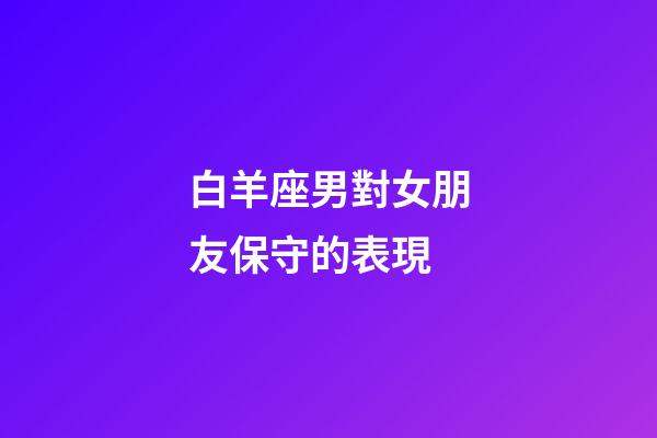 白羊座男對女朋友保守的表現-第1張-星座運勢-玄機派