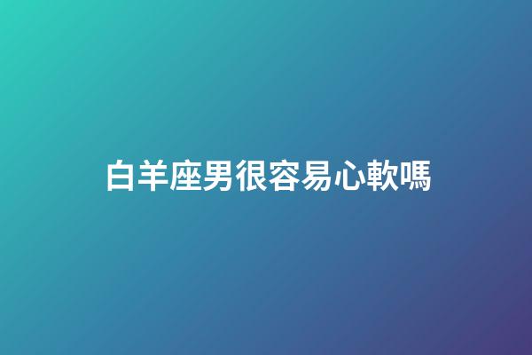 白羊座男很容易心軟嗎-第1張-星座運勢-玄機派