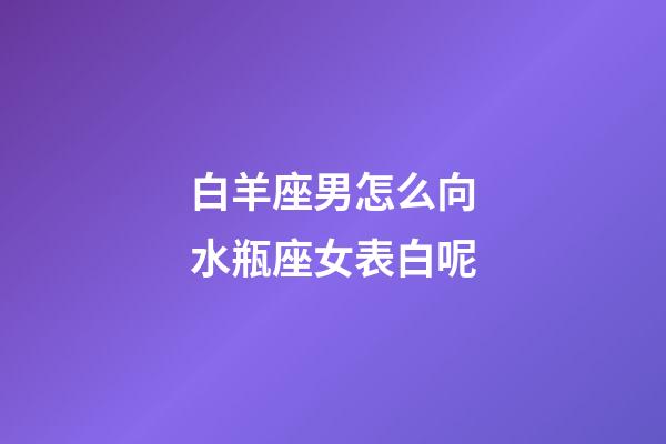白羊座男怎么向水瓶座女表白呢-第1張-星座運勢-玄機派