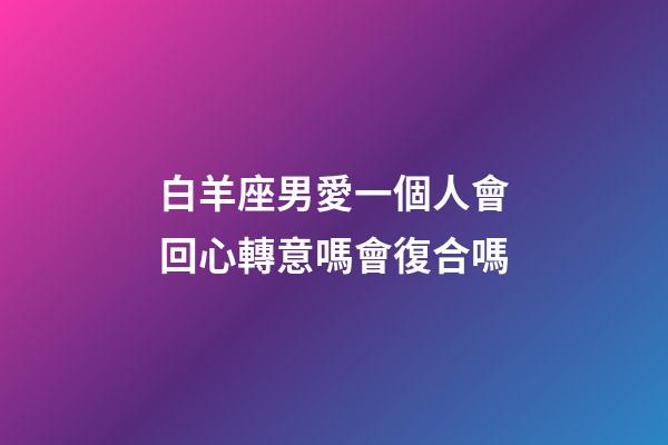 白羊座男愛一個人會回心轉意嗎會復合嗎-第1張-星座運勢-玄機派