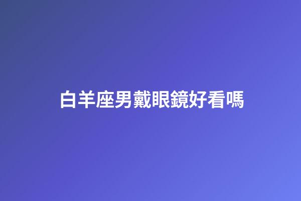 白羊座男戴眼鏡好看嗎