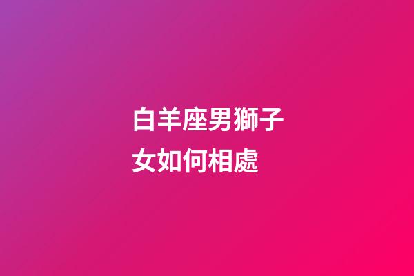 白羊座男獅子女如何相處-第1張-星座運勢-玄機派