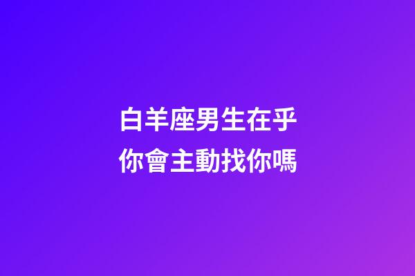 白羊座男生在乎你會主動找你嗎-第1張-星座運勢-玄機派