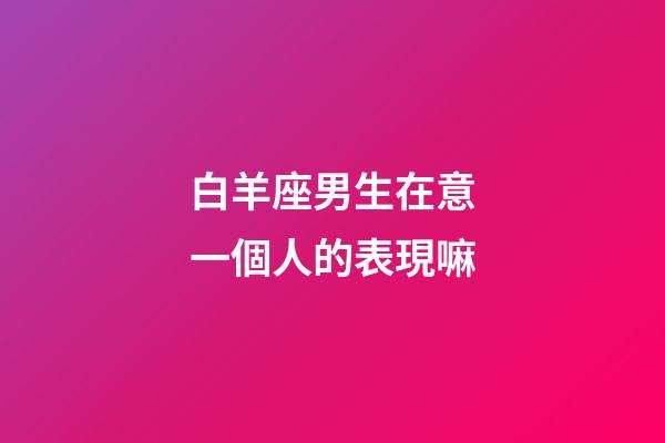 白羊座男生在意一個人的表現嘛-第1張-星座運勢-玄機派