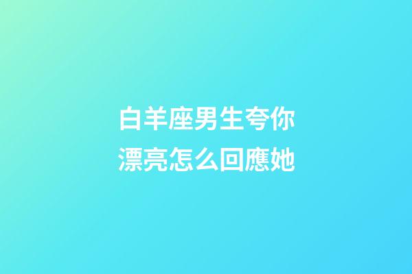 白羊座男生夸你漂亮怎么回應她-第1張-星座運勢-玄機派