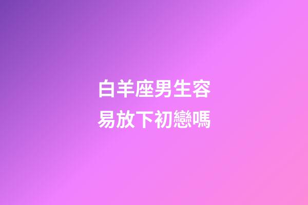白羊座男生容易放下初戀嗎-第1張-星座運勢-玄機派