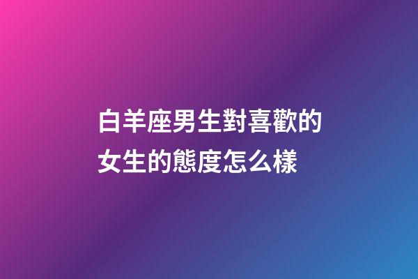 白羊座男生對喜歡的女生的態度怎么樣-第1張-星座運勢-玄機派