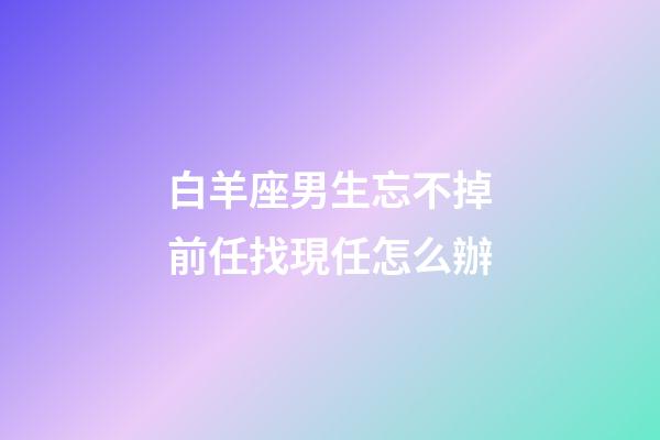 白羊座男生忘不掉前任找現任怎么辦-第1張-星座運勢-玄機派
