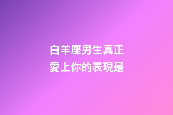 白羊座男生真正愛上你的表現是-第1張-星座運勢-玄機派