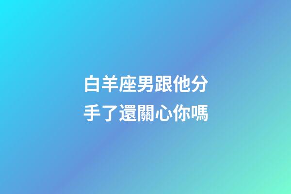 白羊座男跟他分手了還關心你嗎-第1張-星座運勢-玄機派