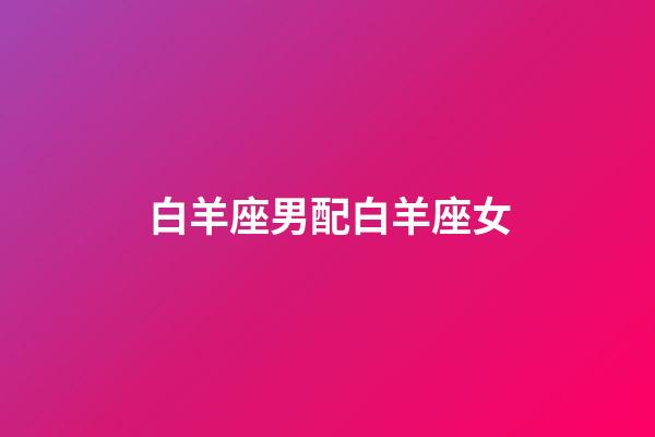 白羊座男配白羊座女（雙子配白羊三天不下床）-第1張-星座運(yùn)勢-玄機(jī)派