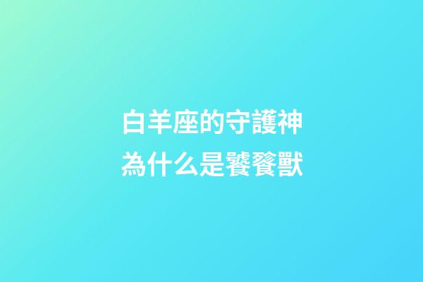 白羊座的守護神為什么是饕餮獸-第1張-星座運勢-玄機派