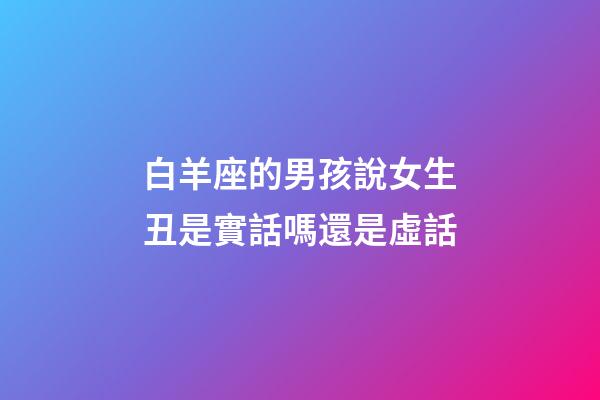 白羊座的男孩說女生丑是實話嗎還是虛話-第1張-星座運勢-玄機派