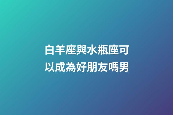 白羊座與水瓶座可以成為好朋友嗎男-第1張-星座運勢-玄機派
