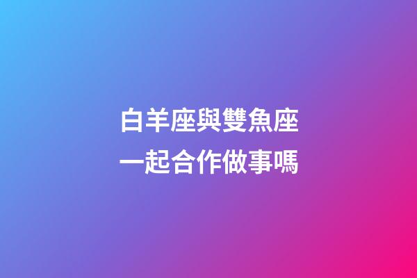 白羊座與雙魚座一起合作做事嗎-第1張-星座運勢-玄機派