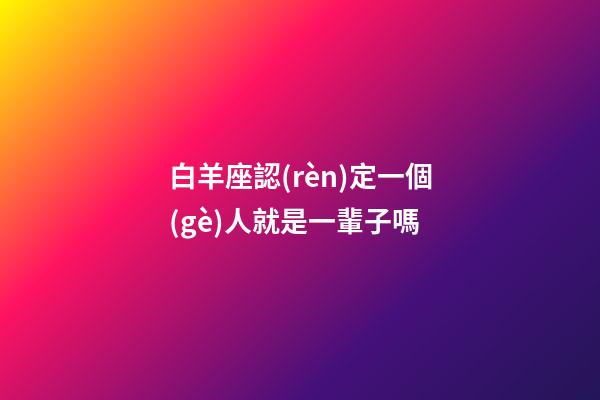 白羊座認(rèn)定一個(gè)人就是一輩子嗎-第1張-星座運(yùn)勢-玄機(jī)派
