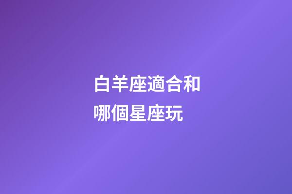 白羊座適合和哪個星座玩-第1張-星座運勢-玄機派