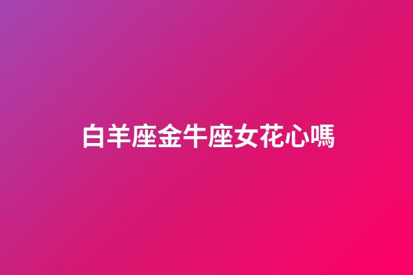 白羊座金牛座女花心嗎-第1張-星座運勢-玄機派