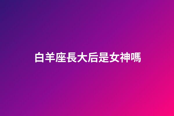 白羊座長大后是女神嗎-第1張-星座運勢-玄機派