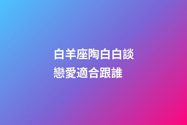 白羊座陶白白談戀愛適合跟誰-第1張-星座運勢-玄機派