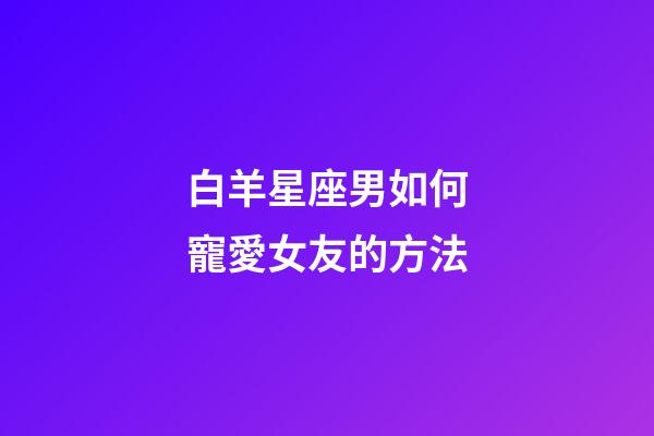 白羊星座男如何寵愛女友的方法-第1張-星座運勢-玄機派
