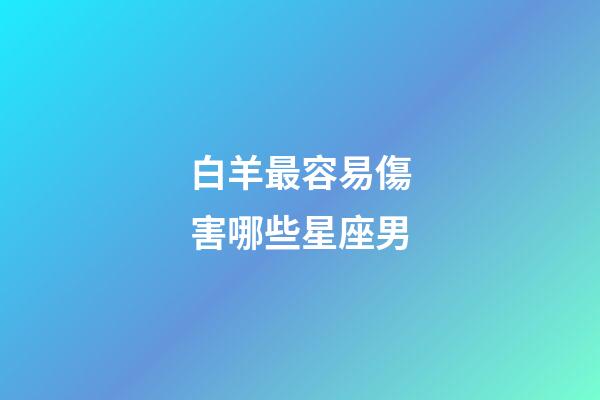 白羊最容易傷害哪些星座男-第1張-星座運勢-玄機派