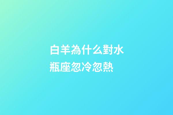白羊為什么對水瓶座忽冷忽熱-第1張-星座運勢-玄機派
