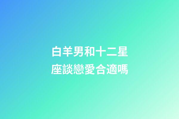 白羊男和十二星座談戀愛合適嗎-第1張-星座運勢-玄機派
