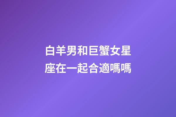 白羊男和巨蟹女星座在一起合適嗎嗎-第1張-星座運勢-玄機派