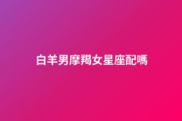 白羊男摩羯女星座配嗎-第1張-星座運勢-玄機派