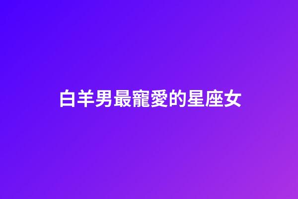 白羊男最寵愛的星座女（千萬不能讓白羊男睡了）